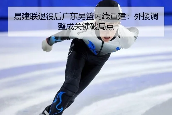 易建联退役后广东男篮内线重建：外援调整成关键破局点