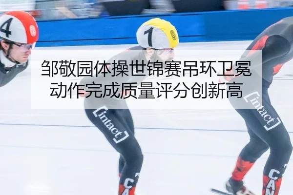 邹敬园体操世锦赛吊环卫冕 动作完成质量评分创新高