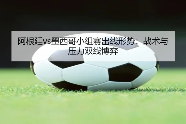 阿根廷vs墨西哥小组赛出线形势：战术与压力双线博弈