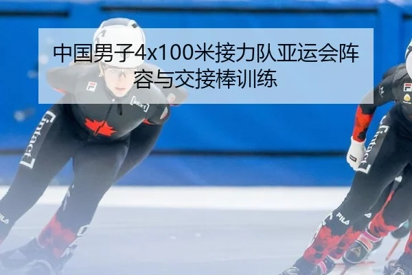 中国男子4x100米接力队亚运会阵容与交接棒训练